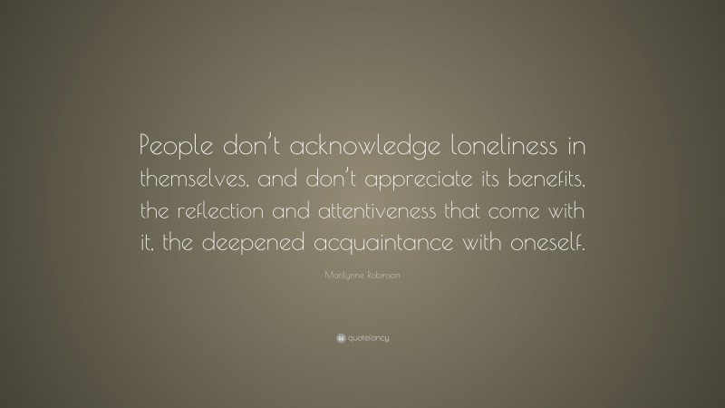 Marilynne Robinson Quote: “People don’t acknowledge loneliness in themselves, and don’t appreciate its benefits, the reflection and attentiveness that come with it, the deepened acquaintance with oneself.”