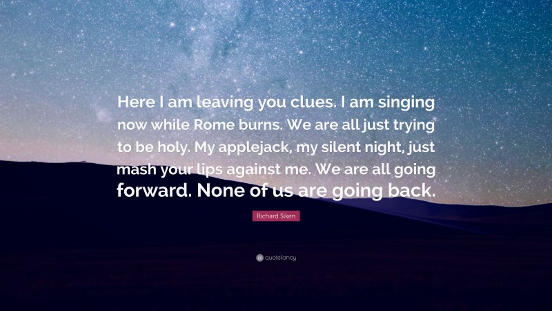 Richard Siken Quote: “Here I am leaving you clues. I am singing now while Rome burns. We are all just trying to be holy. My applejack, my silent night, just mash your lips against me. We are all going forward. None of us are going back.”