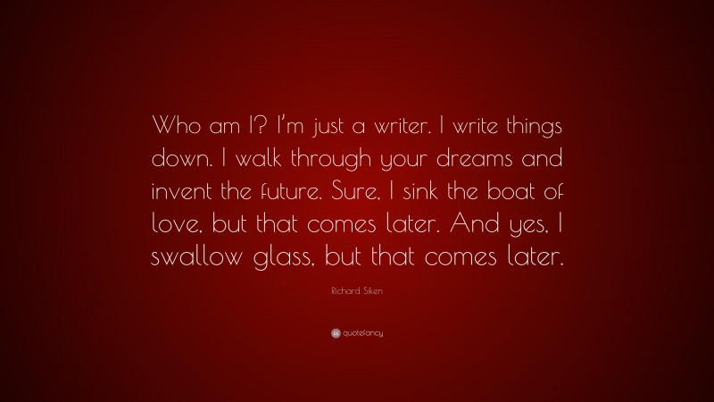 Richard Siken Quote: “Who am I? I’m just a writer. I write things down. I walk through your dreams and invent the future. Sure, I sink the boat of love, but that comes later. And yes, I swallow glass, but that comes later.”