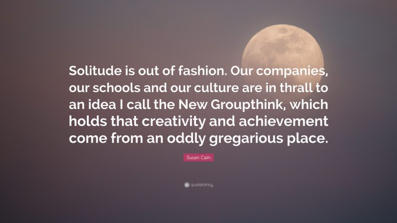 Susan Cain Quote: “Solitude is out of fashion. Our companies, our schools and our culture are in thrall to an idea I call the New Groupthink, which holds that creativity and achievement come from an oddly gregarious place.”