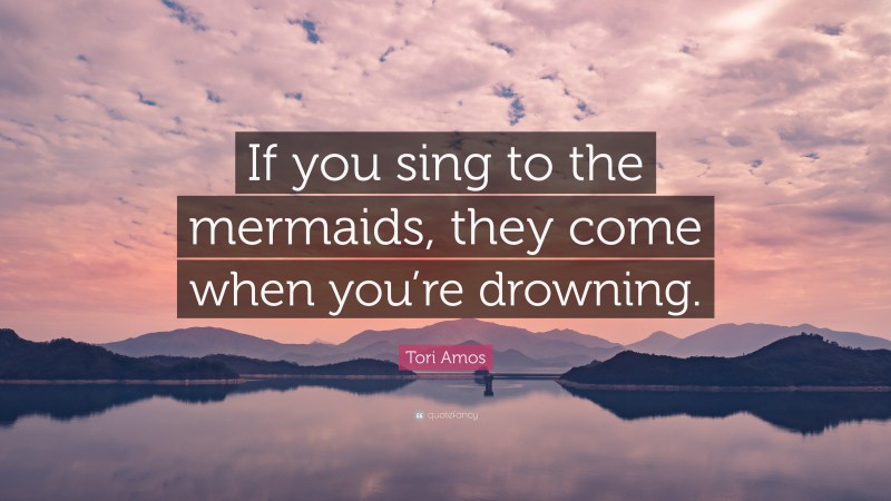 Tori Amos Quote: “If you sing to the mermaids, they come when you’re drowning.”