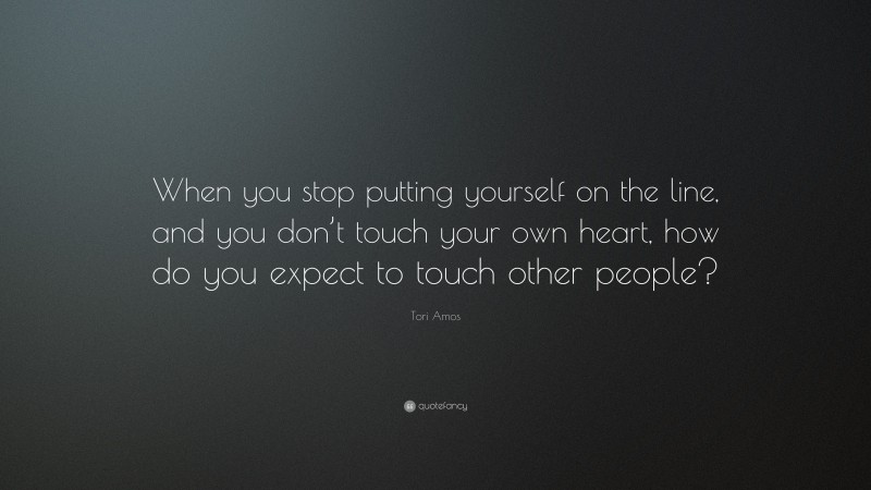 Tori Amos Quote: “When you stop putting yourself on the line, and you don’t touch your own heart, how do you expect to touch other people?”