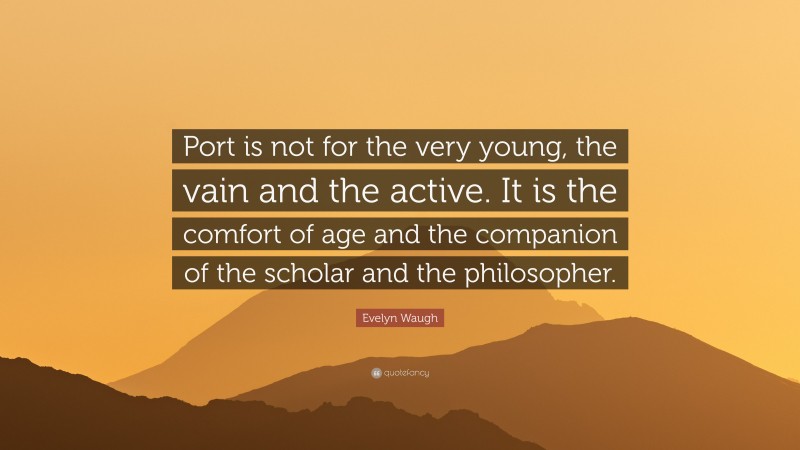 Evelyn Waugh Quote: “Port is not for the very young, the vain and the active. It is the comfort of age and the companion of the scholar and the philosopher.”