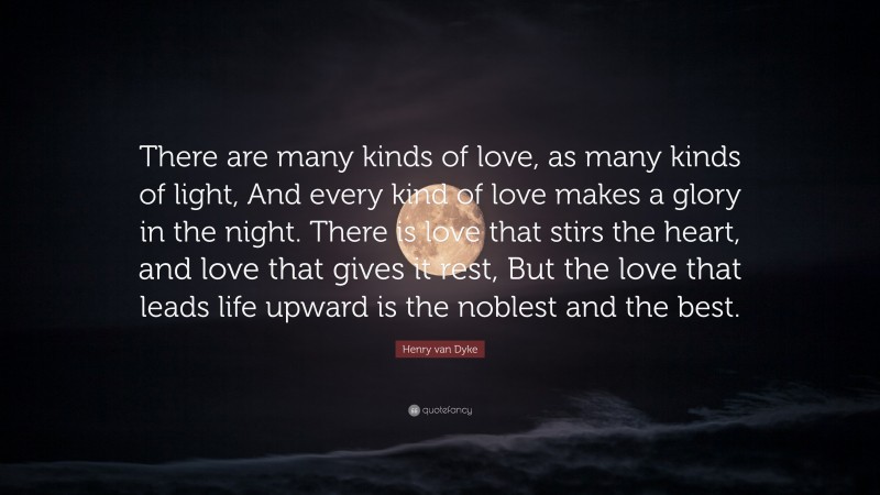 Henry van Dyke Quote: “There are many kinds of love, as many kinds of light, And every kind of love makes a glory in the night. There is love that stirs the heart, and love that gives it rest, But the love that leads life upward is the noblest and the best.”