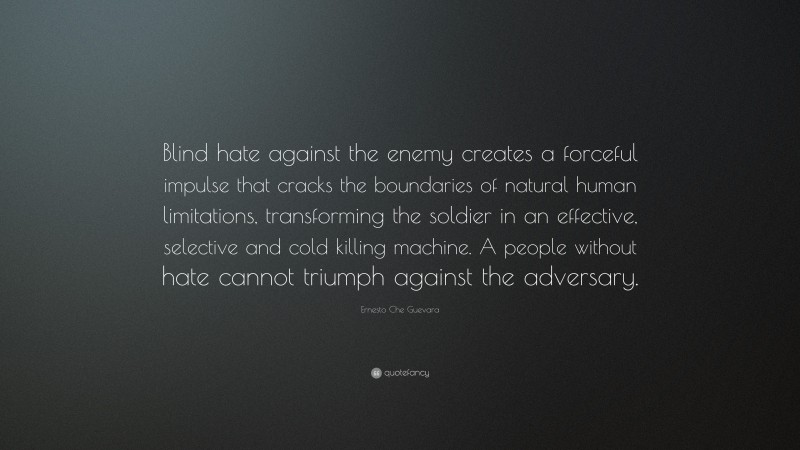 Ernesto Che Guevara Quote: “Blind hate against the enemy creates a forceful impulse that cracks the boundaries of natural human limitations, transforming the soldier in an effective, selective and cold killing machine. A people without hate cannot triumph against the adversary.”