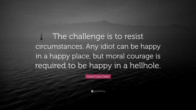 Joyce Carol Oates Quote: “The challenge is to resist circumstances. Any idiot can be happy in a happy place, but moral courage is required to be happy in a hellhole.”