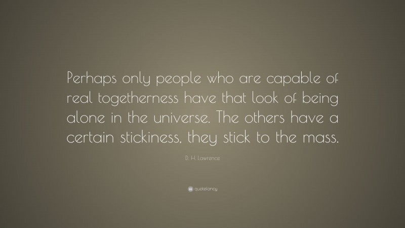 D. H. Lawrence Quote: “Perhaps only people who are capable of real togetherness have that look of being alone in the universe. The others have a certain stickiness, they stick to the mass.”
