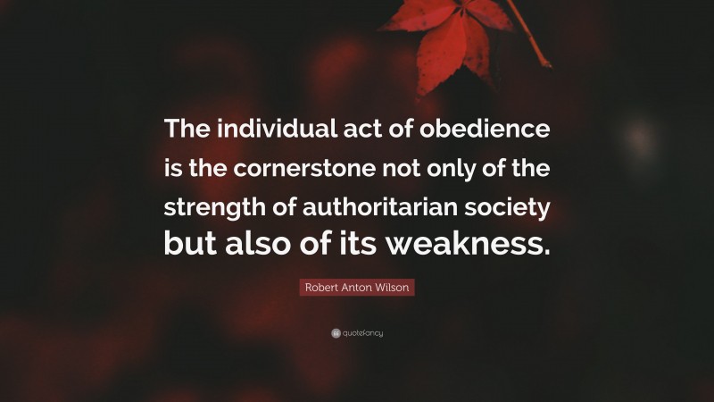Robert Anton Wilson Quote: “The individual act of obedience is the cornerstone not only of the strength of authoritarian society but also of its weakness.”