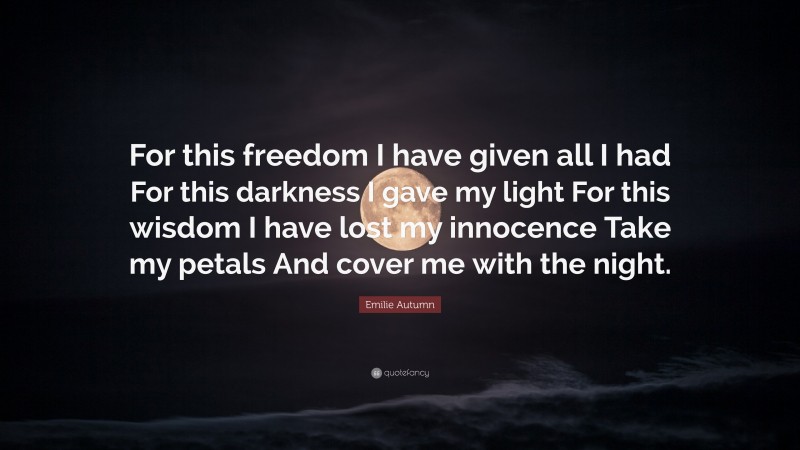 Emilie Autumn Quote: “For this freedom I have given all I had For this darkness I gave my light For this wisdom I have lost my innocence Take my petals And cover me with the night.”