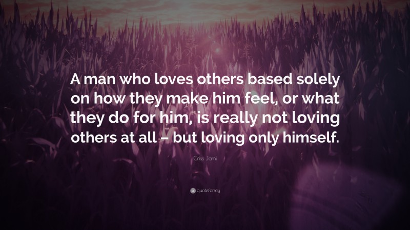 Criss Jami Quote: “A man who loves others based solely on how they make him feel, or what they do for him, is really not loving others at all – but loving only himself.”