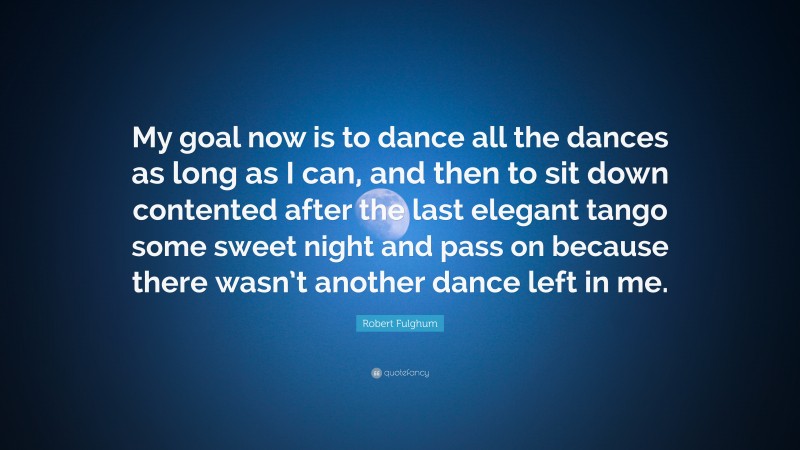 Robert Fulghum Quote: “My goal now is to dance all the dances as long as I can, and then to sit down contented after the last elegant tango some sweet night and pass on because there wasn’t another dance left in me.”