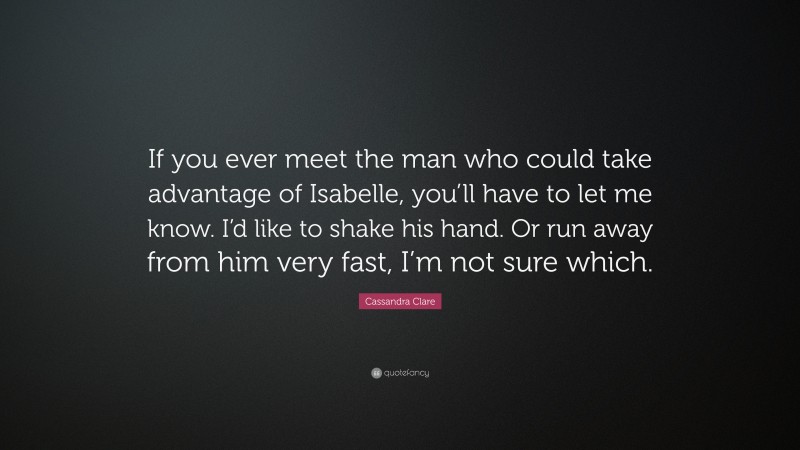 Cassandra Clare Quote: “If you ever meet the man who could take advantage of Isabelle, you’ll have to let me know. I’d like to shake his hand. Or run away from him very fast, I’m not sure which.”