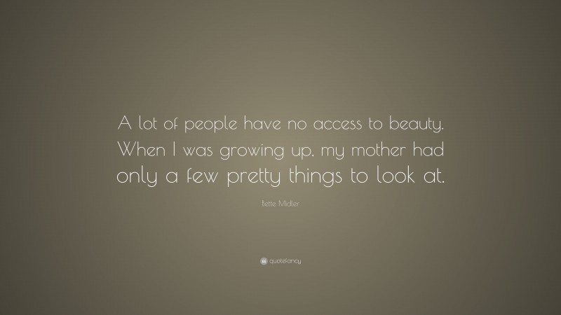 Bette Midler Quote: “A lot of people have no access to beauty. When I was growing up, my mother had only a few pretty things to look at.”