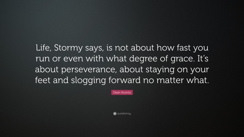 Dean Koontz Quote: “Life, Stormy says, is not about how fast you run or even with what degree of grace. It’s about perseverance, about staying on your feet and slogging forward no matter what.”