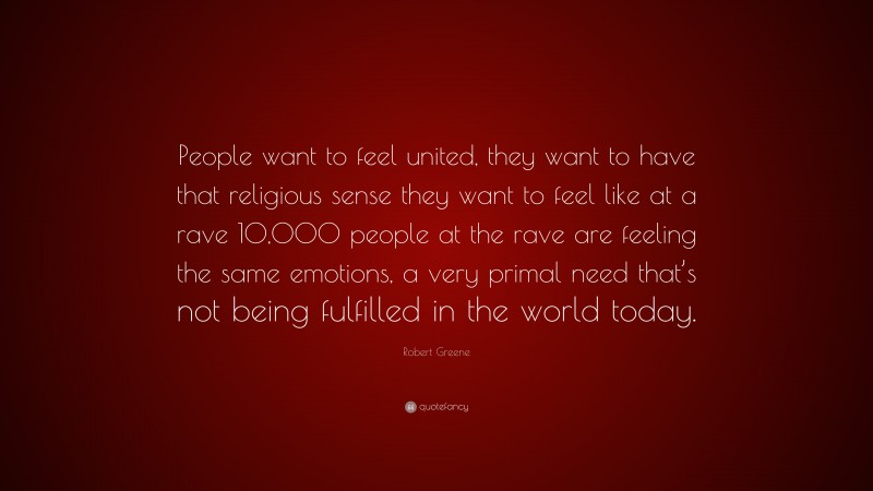 Robert Greene Quote: “People want to feel united, they want to have that religious sense they want to feel like at a rave 10,000 people at the rave are feeling the same emotions, a very primal need that’s not being fulfilled in the world today.”