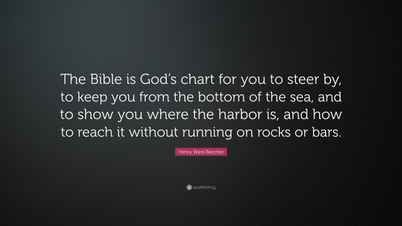 Henry Ward Beecher Quote: “The Bible is God’s chart for you to steer by, to keep you from the bottom of the sea, and to show you where the harbor is, and how to reach it without running on rocks or bars.”