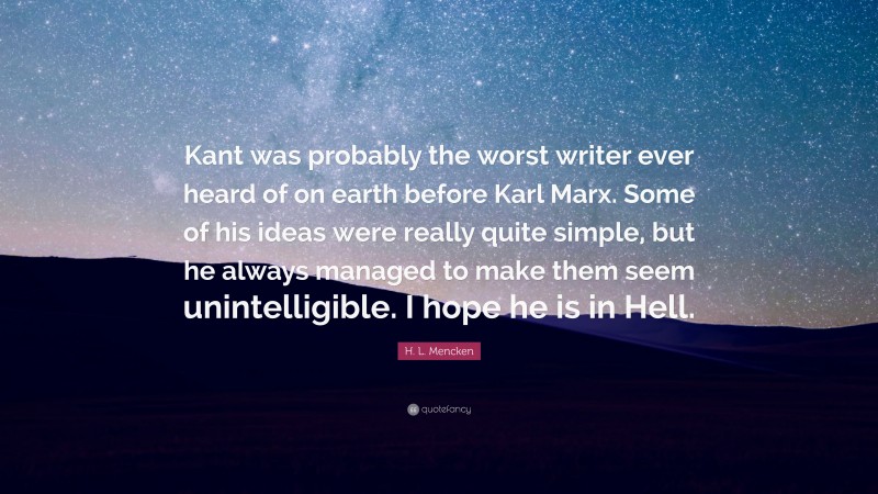 H. L. Mencken Quote: “Kant was probably the worst writer ever heard of on earth before Karl Marx. Some of his ideas were really quite simple, but he always managed to make them seem unintelligible. I hope he is in Hell.”