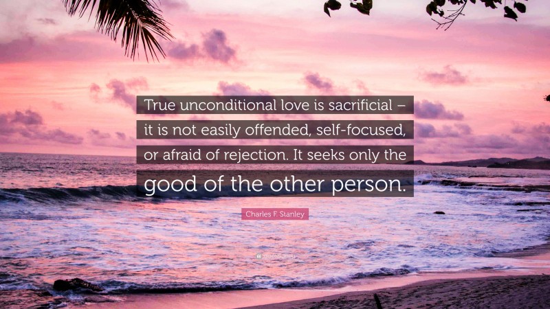 Charles F. Stanley Quote: “True unconditional love is sacrificial – it is not easily offended, self-focused, or afraid of rejection. It seeks only the good of the other person.”