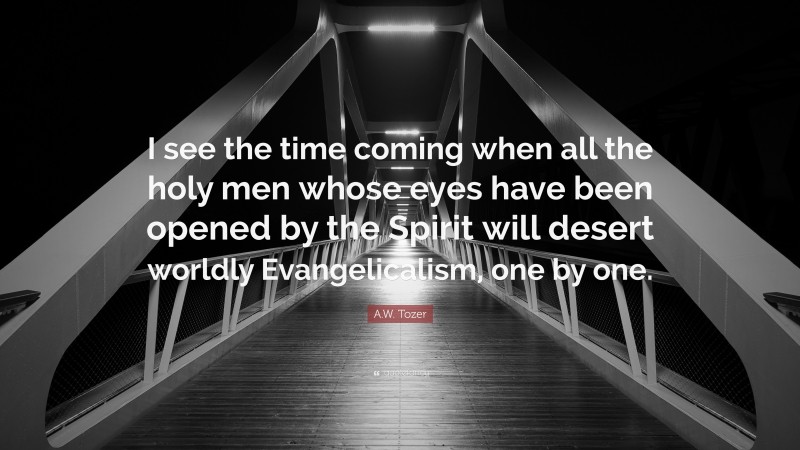 A.W. Tozer Quote: “I see the time coming when all the holy men whose eyes have been opened by the Spirit will desert worldly Evangelicalism, one by one.”