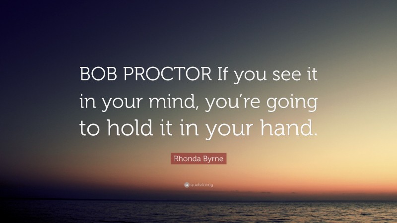 Rhonda Byrne Quote: “BOB PROCTOR If you see it in your mind, you’re going to hold it in your hand.”