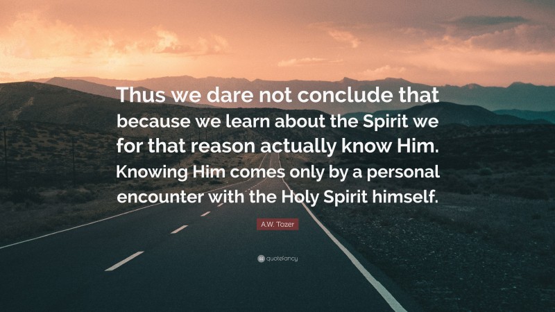 A.W. Tozer Quote: “Thus we dare not conclude that because we learn about the Spirit we for that reason actually know Him. Knowing Him comes only by a personal encounter with the Holy Spirit himself.”