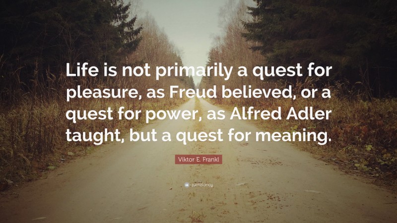 Viktor E. Frankl Quote: “Life is not primarily a quest for pleasure, as Freud believed, or a quest for power, as Alfred Adler taught, but a quest for meaning.”