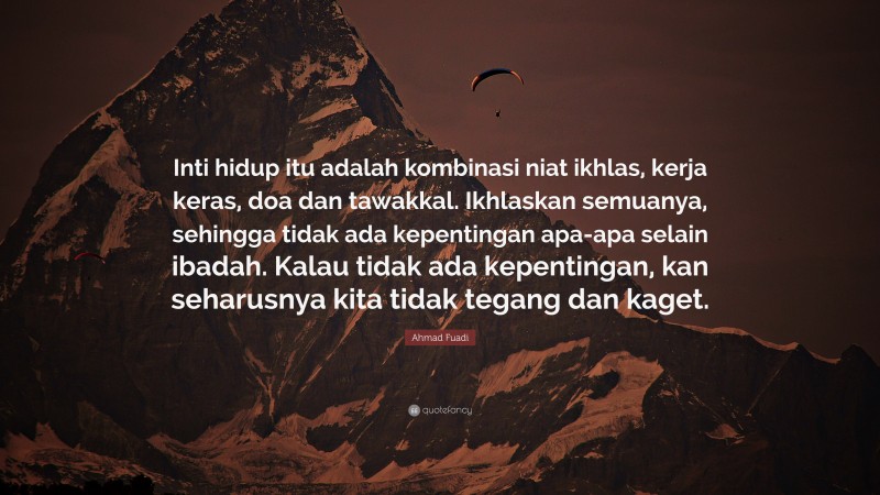 Ahmad Fuadi Quote: “Inti hidup itu adalah kombinasi niat ikhlas, kerja keras, doa dan tawakkal. Ikhlaskan semuanya, sehingga tidak ada kepentingan apa-apa selain ibadah. Kalau tidak ada kepentingan, kan seharusnya kita tidak tegang dan kaget.”