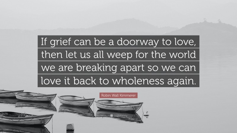 Robin Wall Kimmerer Quote: “If grief can be a doorway to love, then let us all weep for the world we are breaking apart so we can love it back to wholeness again.”