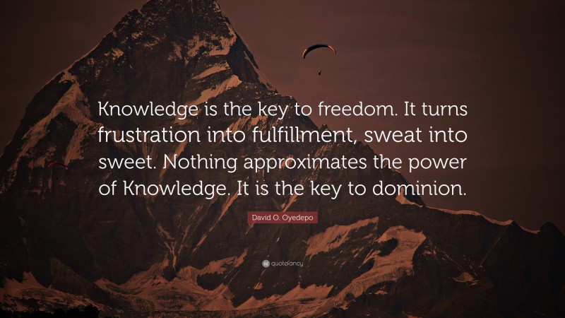 David O. Oyedepo Quote: “Knowledge is the key to freedom. It turns frustration into fulfillment, sweat into sweet. Nothing approximates the power of Knowledge. It is the key to dominion.”