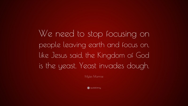Myles Munroe Quote: “We need to stop focusing on people leaving earth and focus on, like Jesus said, the Kingdom of God is the yeast. Yeast invades dough.”