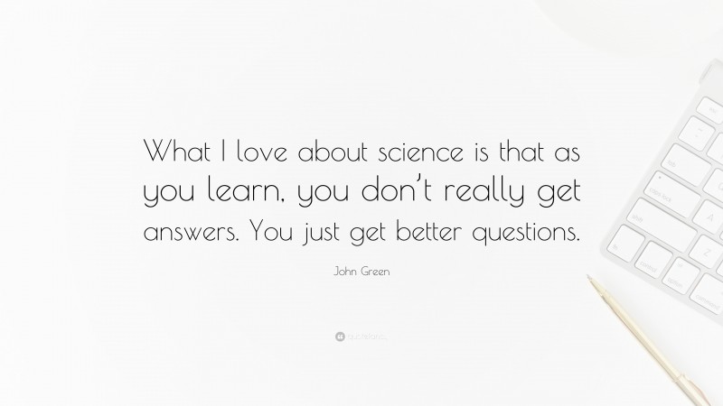 John Green Quote: “What I love about science is that as you learn, you don’t really get answers. You just get better questions.”