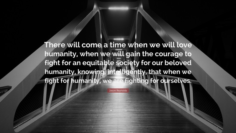 Jason Reynolds Quote: “There will come a time when we will love humanity, when we will gain the courage to fight for an equitable society for our beloved humanity, knowing, intelligently, that when we fight for humanity, we are fighting for ourselves.”