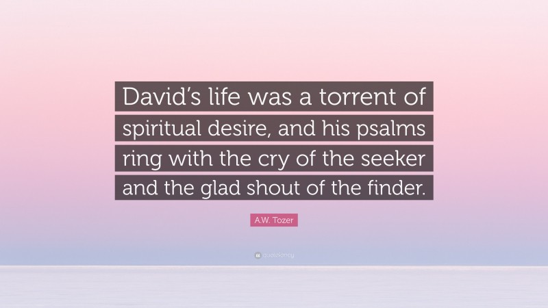 A.W. Tozer Quote: “David’s life was a torrent of spiritual desire, and his psalms ring with the cry of the seeker and the glad shout of the finder.”
