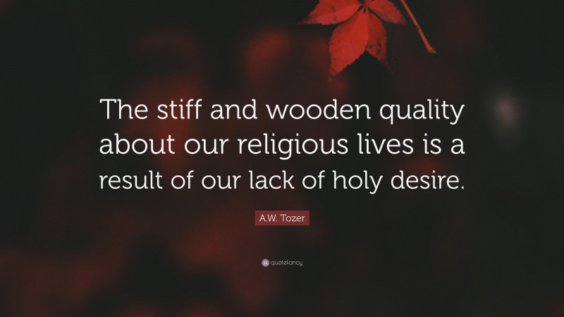 A.W. Tozer Quote: “The stiff and wooden quality about our religious lives is a result of our lack of holy desire.”