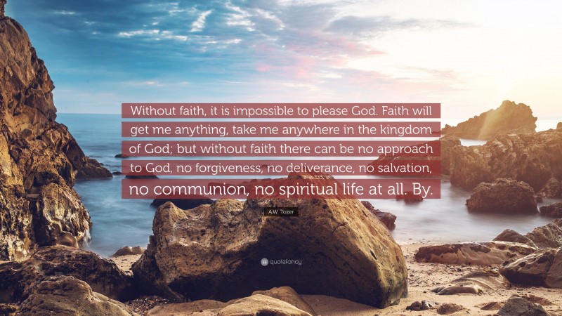 A.W. Tozer Quote: “Without faith, it is impossible to please God. Faith will get me anything, take me anywhere in the kingdom of God; but without faith there can be no approach to God, no forgiveness, no deliverance, no salvation, no communion, no spiritual life at all. By.”