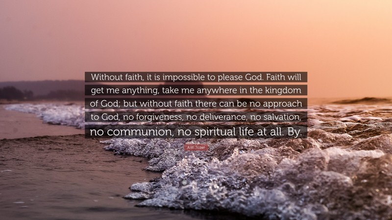 A.W. Tozer Quote: “Without faith, it is impossible to please God. Faith will get me anything, take me anywhere in the kingdom of God; but without faith there can be no approach to God, no forgiveness, no deliverance, no salvation, no communion, no spiritual life at all. By.”