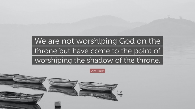A.W. Tozer Quote: “We are not worshiping God on the throne but have come to the point of worshiping the shadow of the throne.”