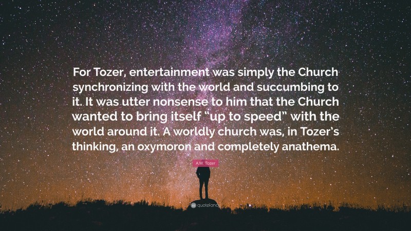 A.W. Tozer Quote: “For Tozer, entertainment was simply the Church synchronizing with the world and succumbing to it. It was utter nonsense to him that the Church wanted to bring itself “up to speed” with the world around it. A worldly church was, in Tozer’s thinking, an oxymoron and completely anathema.”