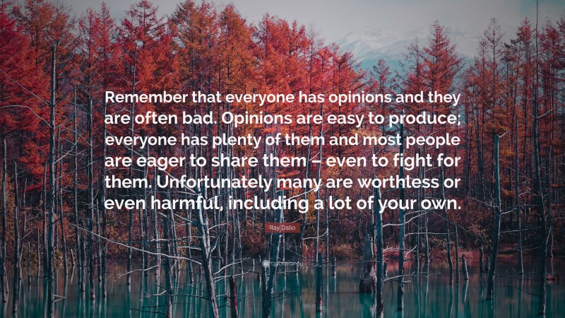 Ray Dalio Quote: “Remember that everyone has opinions and they are often bad. Opinions are easy to produce; everyone has plenty of them and most people are eager to share them – even to fight for them. Unfortunately many are worthless or even harmful, including a lot of your own.”