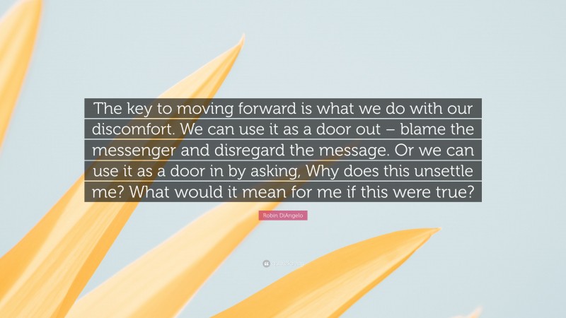 Robin DiAngelo Quote: “The key to moving forward is what we do with our discomfort. We can use it as a door out – blame the messenger and disregard the message. Or we can use it as a door in by asking, Why does this unsettle me? What would it mean for me if this were true?”