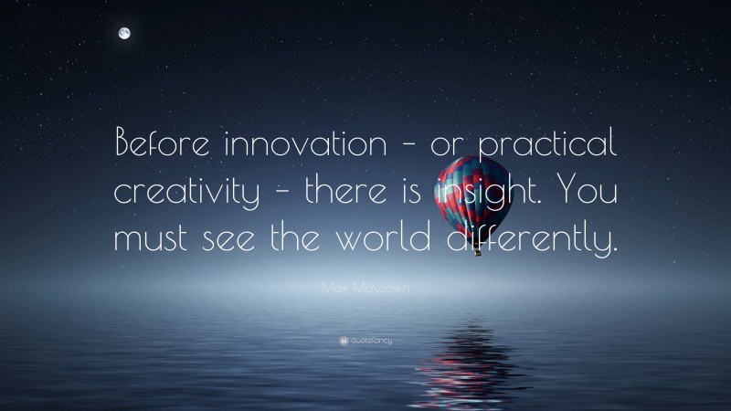 Max McKeown Quote: “Before innovation – or practical creativity – there is insight. You must see the world differently.”