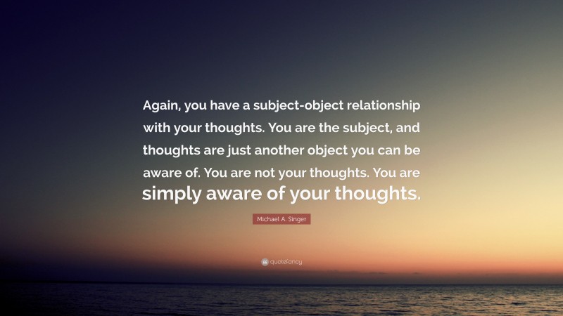 Michael A. Singer Quote: “Again, you have a subject-object relationship with your thoughts. You are the subject, and thoughts are just another object you can be aware of. You are not your thoughts. You are simply aware of your thoughts.”