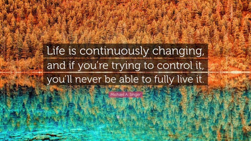 Michael A. Singer Quote: “Life is continuously changing, and if you’re trying to control it, you’ll never be able to fully live it.”