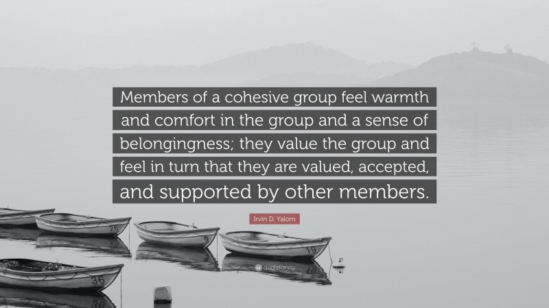 Irvin D. Yalom Quote: “Members of a cohesive group feel warmth and comfort in the group and a sense of belongingness; they value the group and feel in turn that they are valued, accepted, and supported by other members.”
