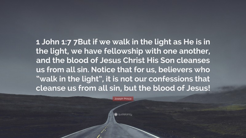 Joseph Prince Quote: “1 John 1:7 7But if we walk in the light as He is in the light, we have fellowship with one another, and the blood of Jesus Christ His Son cleanses us from all sin. Notice that for us, believers who “walk in the light”, it is not our confessions that cleanse us from all sin, but the blood of Jesus!”