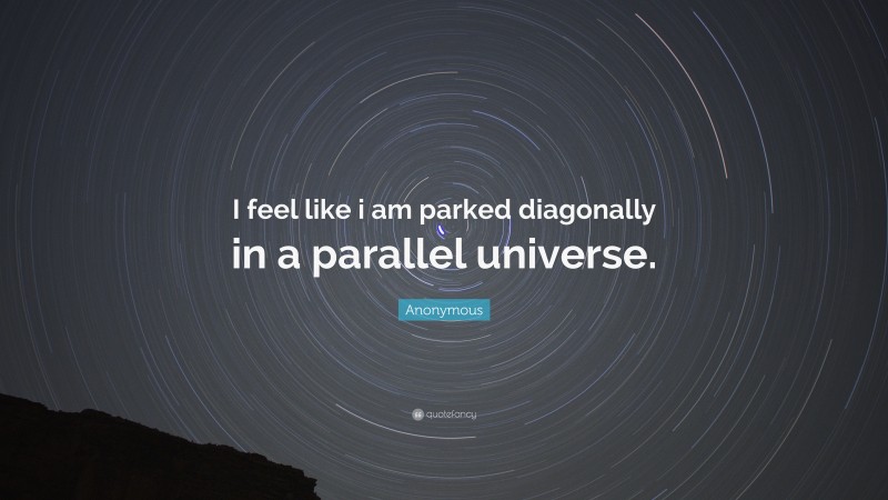 Anonymous Quote: “I feel like i am parked diagonally in a parallel universe.”