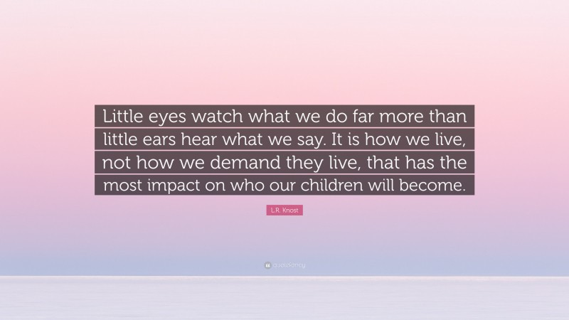 L.R. Knost Quote: “Little eyes watch what we do far more than little ears hear what we say. It is how we live, not how we demand they live, that has the most impact on who our children will become.”