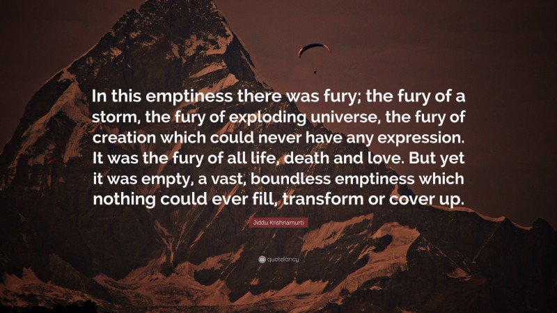 Jiddu Krishnamurti Quote: “In this emptiness there was fury; the fury of a storm, the fury of exploding universe, the fury of creation which could never have any expression. It was the fury of all life, death and love. But yet it was empty, a vast, boundless emptiness which nothing could ever fill, transform or cover up.”
