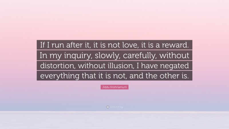 Jiddu Krishnamurti Quote: “If I run after it, it is not love, it is a reward. In my inquiry, slowly, carefully, without distortion, without illusion, I have negated everything that it is not, and the other is.”