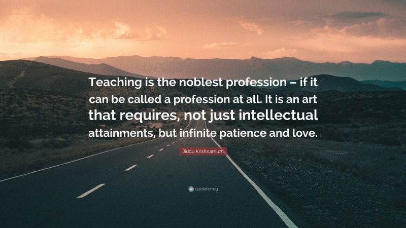 Jiddu Krishnamurti Quote: “Teaching is the noblest profession – if it can be called a profession at all. It is an art that requires, not just intellectual attainments, but infinite patience and love.”